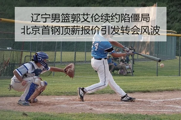 辽宁男篮郭艾伦续约陷僵局 北京首钢顶薪报价引发转会风波