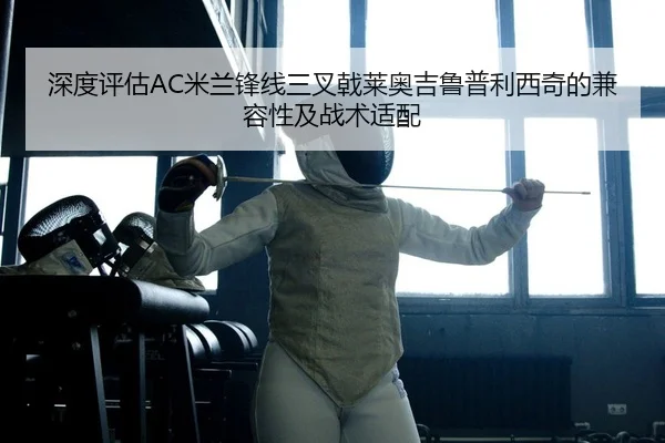 深度评估AC米兰锋线三叉戟莱奥吉鲁普利西奇的兼容性及战术适配