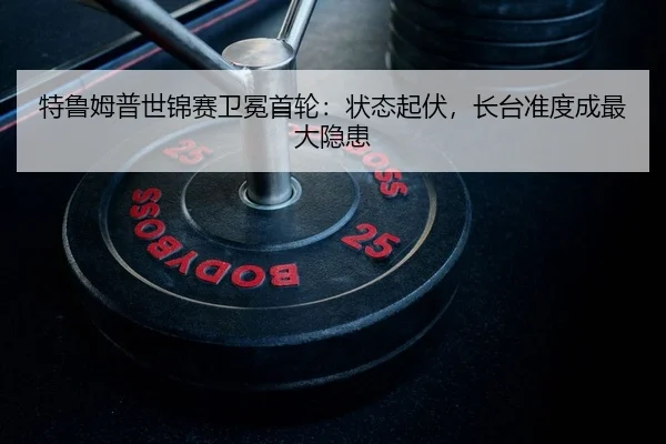 特鲁姆普世锦赛卫冕首轮：状态起伏，长台准度成最大隐患
